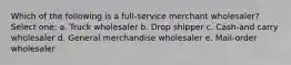 Which of the following is a full-service merchant wholesaler? Select one: a. Truck wholesaler b. Drop shipper c. Cash-and carry wholesaler d. General merchandise wholesaler e. Mail-order wholesaler