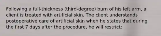 Following a full-thickness (third-degree) burn of his left arm, a client is treated with artificial skin. The client understands postoperative care of artificial skin when he states that during the first 7 days after the procedure, he will restrict: