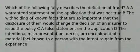 Which of the following fully describes the definition of fraud? A A warranteed statement on the application that was not true B The withholding of known facts that are so important that the disclosure of them would change the decision of an insurer to issue the policy C A false statement on the application D The intentional misrepresentation, deceit, or concealment of a material fact known to a person with the intent to gain from the experience