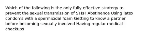 Which of the following is the only fully effective strategy to prevent the sexual transmission of STIs? Abstinence Using latex condoms with a spermicidal foam Getting to know a partner before becoming sexually involved Having regular medical checkups