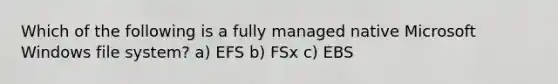 Which of the following is a fully managed native Microsoft Windows file system? a) EFS b) FSx c) EBS