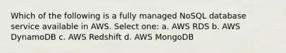 Which of the following is a fully managed NoSQL database service available in AWS. Select one: a. AWS RDS b. AWS DynamoDB c. AWS Redshift d. AWS MongoDB