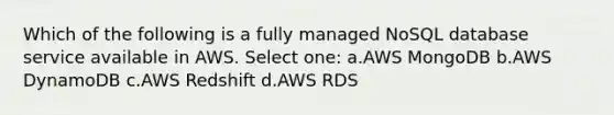 Which of the following is a fully managed NoSQL database service available in AWS. Select one: a.AWS MongoDB b.AWS DynamoDB c.AWS Redshift d.AWS RDS