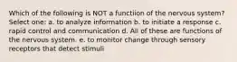 Which of the following is NOT a functiion of the nervous system? Select one: a. to analyze information b. to initiate a response c. rapid control and communication d. All of these are functions of the nervous system. e. to monitor change through sensory receptors that detect stimuli