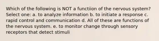 Which of the following is NOT a functiion of the nervous system? Select one: a. to analyze information b. to initiate a response c. rapid control and communication d. All of these are functions of the nervous system. e. to monitor change through sensory receptors that detect stimuli