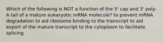 Which of the following is NOT a function of the 5' cap and 3' poly-A tail of a mature eukaryotic mRNA molecule? to prevent mRNA degradation to aid ribosome binding to the transcript to aid export of the mature transcript to the cytoplasm to facilitate splicing