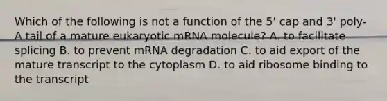 Which of the following is not a function of the 5' cap and 3' poly-A tail of a mature eukaryotic mRNA molecule? A. to facilitate splicing B. to prevent mRNA degradation C. to aid export of the mature transcript to the cytoplasm D. to aid ribosome binding to the transcript