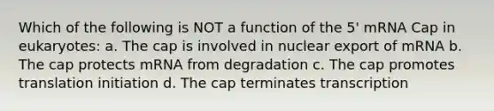 Which of the following is NOT a function of the 5' mRNA Cap in eukaryotes: a. The cap is involved in nuclear export of mRNA b. The cap protects mRNA from degradation c. The cap promotes translation initiation d. The cap terminates transcription