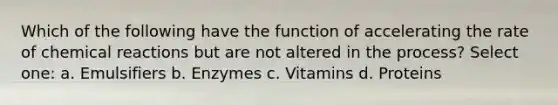 Which of the following have the function of accelerating the rate of chemical reactions but are not altered in the process? Select one: a. Emulsifiers b. Enzymes c. Vitamins d. Proteins