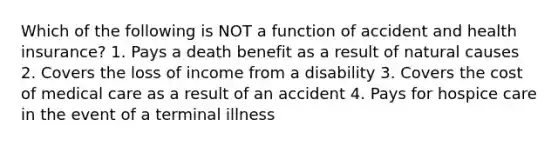 Which of the following is NOT a function of accident and health insurance? 1. Pays a death benefit as a result of natural causes 2. Covers the loss of income from a disability 3. Covers the cost of medical care as a result of an accident 4. Pays for hospice care in the event of a terminal illness