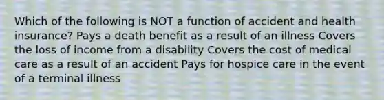 Which of the following is NOT a function of accident and health insurance? Pays a death benefit as a result of an illness Covers the loss of income from a disability Covers the cost of medical care as a result of an accident Pays for hospice care in the event of a terminal illness