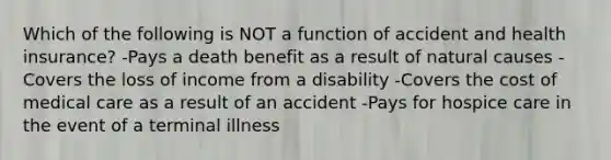 Which of the following is NOT a function of accident and health insurance? -Pays a death benefit as a result of natural causes -Covers the loss of income from a disability -Covers the cost of medical care as a result of an accident -Pays for hospice care in the event of a terminal illness