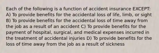 Each of the following is a function of accident insurance EXCEPT: A) To provide benefits for the accidental loss of life, limb, or sight B) To provide benefits for the accidental loss of time away from the job as a result of an accident C) To provide benefits for the payment of hospital, surgical, and medical expenses incurred in the treatment of accidental injuries D) To provide benefits for the loss of time away from the job as a result of sickness