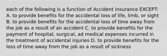 each of the following is a function of Accident insurance EXCEPT: A. to provide benefits for the accidental loss of life, limb, or sight B. to provide benefits for the accidental loss of time away from the job as a result of an accident C. to provide benefits for the payment of hospital, surgical, ad medical expenses incurred in the treatment of accidental injuries D. to provide benefits for the loss of time away from the job as a result of sickness