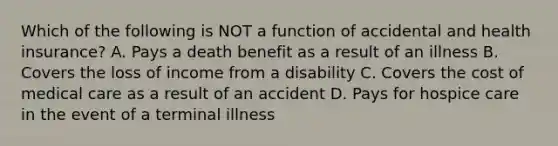 Which of the following is NOT a function of accidental and health insurance? A. Pays a death benefit as a result of an illness B. Covers the loss of income from a disability C. Covers the cost of medical care as a result of an accident D. Pays for hospice care in the event of a terminal illness