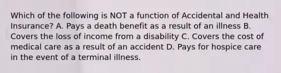 Which of the following is NOT a function of Accidental and Health Insurance? A. Pays a death benefit as a result of an illness B. Covers the loss of income from a disability C. Covers the cost of medical care as a result of an accident D. Pays for hospice care in the event of a terminal illness.