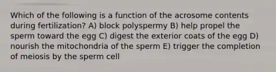 Which of the following is a function of the acrosome contents during fertilization? A) block polyspermy B) help propel the sperm toward the egg C) digest the exterior coats of the egg D) nourish the mitochondria of the sperm E) trigger the completion of meiosis by the sperm cell