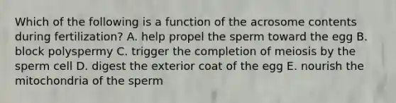 Which of the following is a function of the acrosome contents during fertilization? A. help propel the sperm toward the egg B. block polyspermy C. trigger the completion of meiosis by the sperm cell D. digest the exterior coat of the egg E. nourish the mitochondria of the sperm