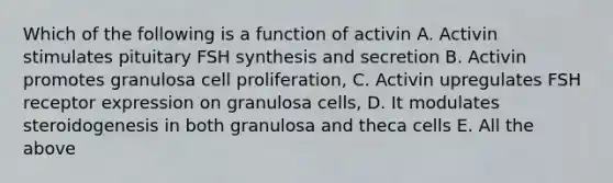 Which of the following is a function of activin A. Activin stimulates pituitary FSH synthesis and secretion B. Activin promotes granulosa cell proliferation, C. Activin upregulates FSH receptor expression on granulosa cells, D. It modulates steroidogenesis in both granulosa and theca cells E. All the above