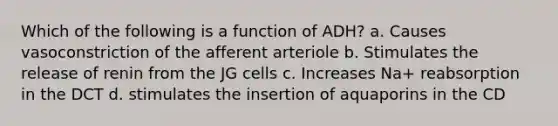 Which of the following is a function of ADH? a. Causes vasoconstriction of the afferent arteriole b. Stimulates the release of renin from the JG cells c. Increases Na+ reabsorption in the DCT d. stimulates the insertion of aquaporins in the CD