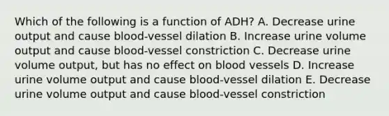 Which of the following is a function of ADH? A. Decrease urine output and cause blood-vessel dilation B. Increase urine volume output and cause blood-vessel constriction C. Decrease urine volume output, but has no effect on blood vessels D. Increase urine volume output and cause blood-vessel dilation E. Decrease urine volume output and cause blood-vessel constriction