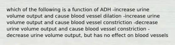 which of the following is a function of ADH -increase urine volume output and cause blood vessel dilation -increase urine volume output and cause blood vessel constriction -decrease urine volume output and cause blood vessel constriction -decrease urine volume output, but has no effect on blood vessels