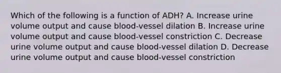 Which of the following is a function of ADH? A. Increase urine volume output and cause blood-vessel dilation B. Increase urine volume output and cause blood-vessel constriction C. Decrease urine volume output and cause blood-vessel dilation D. Decrease urine volume output and cause blood-vessel constriction