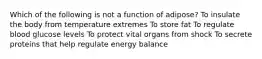Which of the following is not a function of adipose? To insulate the body from temperature extremes To store fat To regulate blood glucose levels To protect vital organs from shock To secrete proteins that help regulate energy balance