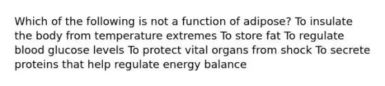 Which of the following is not a function of adipose? To insulate the body from temperature extremes To store fat To regulate blood glucose levels To protect vital organs from shock To secrete proteins that help regulate energy balance