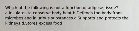 Which of the following is not a function of adipose tissue? a.Insulates to conserve body heat b.Defends the body from microbes and injurious substances c.Supports and protects the kidneys d.Stores excess food