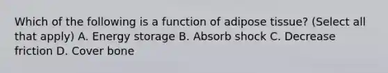 Which of the following is a function of adipose tissue? (Select all that apply) A. Energy storage B. Absorb shock C. Decrease friction D. Cover bone