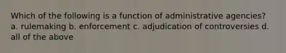 Which of the following is a function of administrative agencies? a. rulemaking b. enforcement c. adjudication of controversies d. all of the above