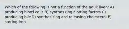Which of the following is not a function of the adult liver? A) producing blood cells B) synthesizing clotting factors C) producing bile D) synthesizing and releasing cholesterol E) storing iron