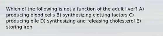 Which of the following is not a function of the adult liver? A) producing blood cells B) synthesizing clotting factors C) producing bile D) synthesizing and releasing cholesterol E) storing iron
