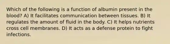 Which of the following is a function of albumin present in the blood? A) It facilitates communication between tissues. B) It regulates the amount of fluid in the body. C) It helps nutrients cross cell membranes. D) It acts as a defense protein to fight infections.