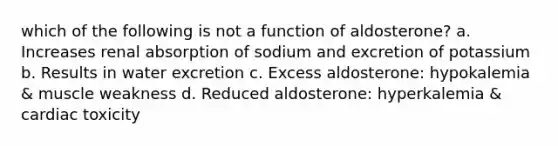 which of the following is not a function of aldosterone? a. Increases renal absorption of sodium and excretion of potassium b. Results in water excretion c. Excess aldosterone: hypokalemia & muscle weakness d. Reduced aldosterone: hyperkalemia & cardiac toxicity