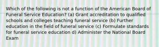 Which of the following is not a function of the American Board of Funeral Service Education? (a) Grant accreditation to qualified schools and colleges teaching funeral service (b) Further education in the field of funeral service (c) Formulate standards for funeral service education d) Administer the National Board Exam