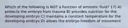 Which of the following is NOT a function of amniotic fluid? 17) A) protects the embryo from trauma B) provides nutrition for the developing embryo C) maintains a constant temperature for the developing embryo D) allows the embryo freedom of movement