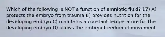 Which of the following is NOT a function of amniotic fluid? 17) A) protects the embryo from trauma B) provides nutrition for the developing embryo C) maintains a constant temperature for the developing embryo D) allows the embryo freedom of movement