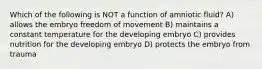 Which of the following is NOT a function of amniotic fluid? A) allows the embryo freedom of movement B) maintains a constant temperature for the developing embryo C) provides nutrition for the developing embryo D) protects the embryo from trauma