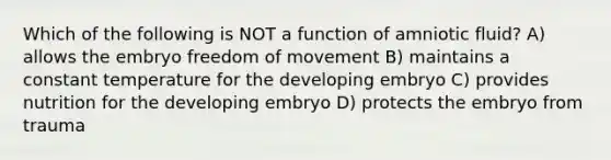 Which of the following is NOT a function of amniotic fluid? A) allows the embryo freedom of movement B) maintains a constant temperature for the developing embryo C) provides nutrition for the developing embryo D) protects the embryo from trauma