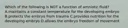 Which of the following is NOT a function of amniotic fluid? A.maintains a constant temperature for the developing embryo B.protects the embryo from trauma C.provides nutrition for the developing embryo D.allows the embryo freedom of movement