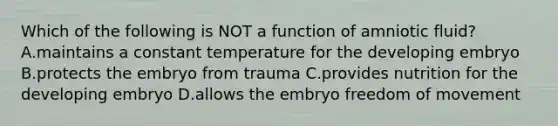 Which of the following is NOT a function of amniotic fluid? A.maintains a constant temperature for the developing embryo B.protects the embryo from trauma C.provides nutrition for the developing embryo D.allows the embryo freedom of movement