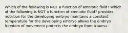 Which of the following is NOT a function of amniotic fluid? Which of the following is NOT a function of amniotic fluid? provides nutrition for the developing embryo maintains a constant temperature for the developing embryo allows the embryo freedom of movement protects the embryo from trauma