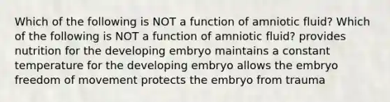 Which of the following is NOT a function of amniotic fluid? Which of the following is NOT a function of amniotic fluid? provides nutrition for the developing embryo maintains a constant temperature for the developing embryo allows the embryo freedom of movement protects the embryo from trauma