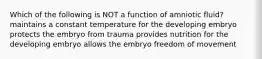 Which of the following is NOT a function of amniotic fluid? maintains a constant temperature for the developing embryo protects the embryo from trauma provides nutrition for the developing embryo allows the embryo freedom of movement