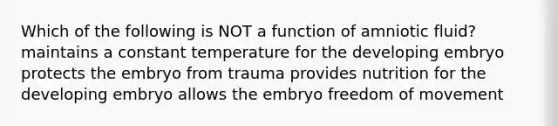 Which of the following is NOT a function of amniotic fluid? maintains a constant temperature for the developing embryo protects the embryo from trauma provides nutrition for the developing embryo allows the embryo freedom of movement