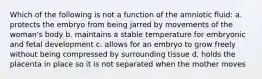 Which of the following is not a function of the amniotic fluid: a. protects the embryo from being jarred by movements of the woman's body b. maintains a stable temperature for embryonic and fetal development c. allows for an embryo to grow freely without being compressed by surrounding tissue d. holds the placenta in place so it is not separated when the mother moves