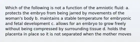 Which of the following is not a function of the amniotic fluid: a. protects the embryo from being jarred by movements of the woman's body b. maintains a stable temperature for embryonic and <a href='https://www.questionai.com/knowledge/kmyRuaFuMz-fetal-development' class='anchor-knowledge'>fetal development</a> c. allows for an embryo to grow freely without being compressed by surrounding tissue d. holds the placenta in place so it is not separated when the mother moves