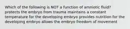 Which of the following is NOT a function of amniotic fluid? protects the embryo from trauma maintains a constant temperature for the developing embryo provides nutrition for the developing embryo allows the embryo freedom of movement